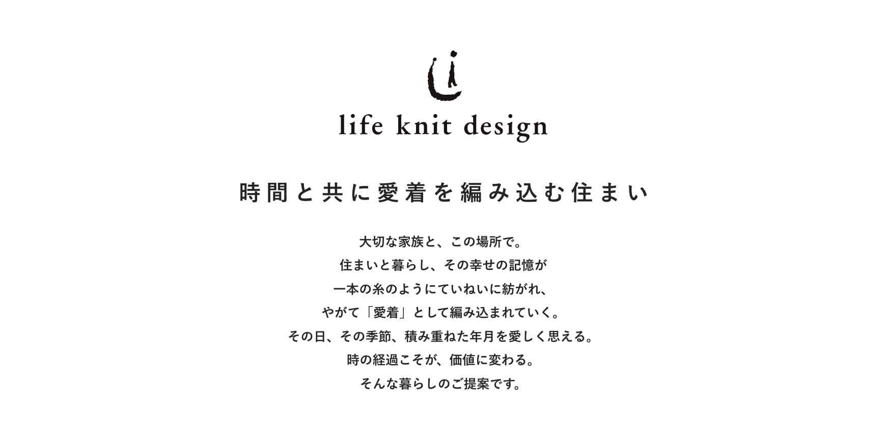 大切な家族と、この場所で。住まいと暮らし、その幸せの記憶が一本の糸のようにていねいに紡がれ、やがて「愛着」として編み込まれていく。その日、その季節、積み重ねた年月を愛しく思える。時の経過こそが、価値に変わる。そんな暮らしのご提案です。